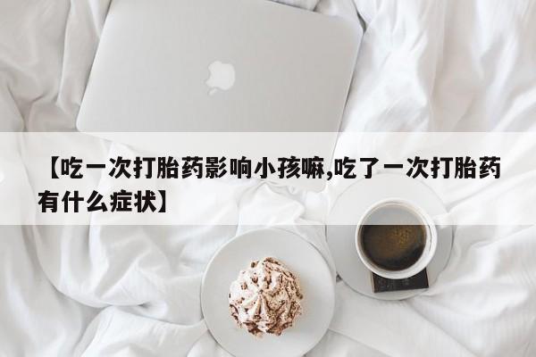 正品堕胎药咨询购买【吃一次打胎药影响小孩嘛,吃了一次打胎药有什么症状】