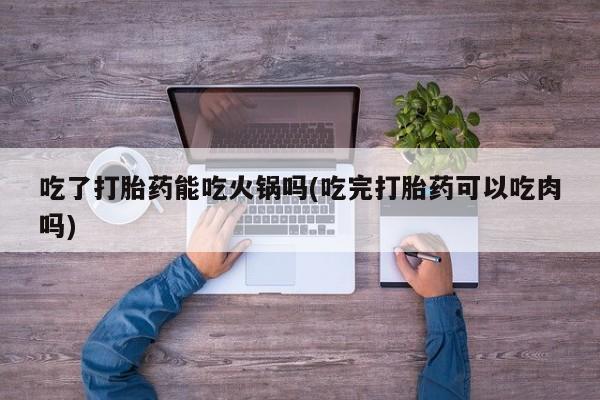 正品堕胎药咨询购买吃了打胎药能吃火锅吗(吃完打胎药可以吃肉吗)