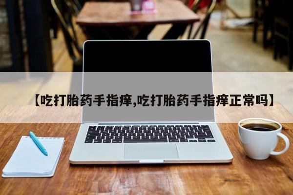 正品堕胎药咨询购买【吃打胎药手指痒,吃打胎药手指痒正常吗】