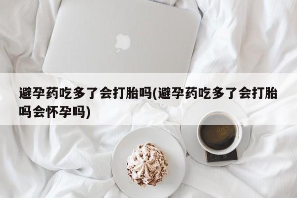 正品堕胎药咨询购买避孕药吃多了会打胎吗(避孕药吃多了会打胎吗会怀孕吗)