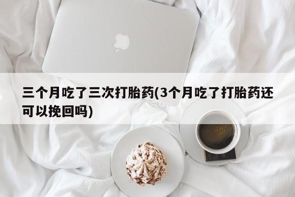 正品堕胎药咨询购买三个月吃了三次打胎药(3个月吃了打胎药还可以挽回吗)
