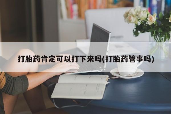 正品堕胎药咨询购买打胎药肯定可以打下来吗(打胎药管事吗)