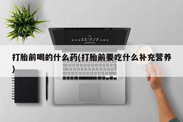 正品堕胎药咨询购买打胎前喝的什么药(打胎前要吃什么补充营养)