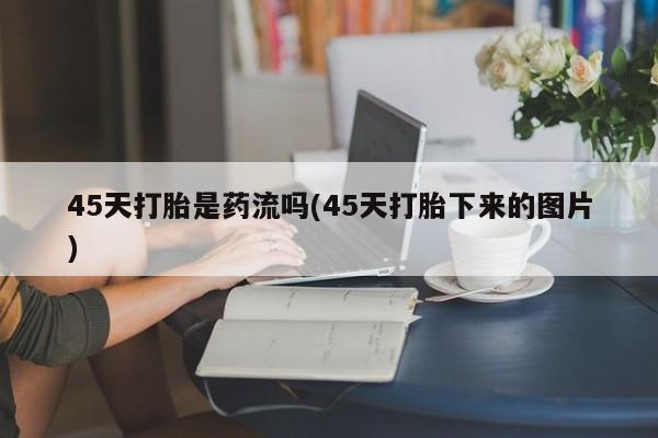正品堕胎药咨询购买45天打胎是药流吗(45天打胎下来的图片)