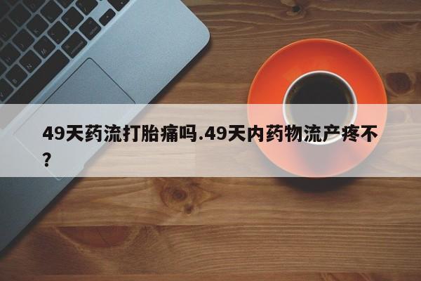 正品堕胎药咨询购买49天药流打胎痛吗.49天内药物流产疼不？