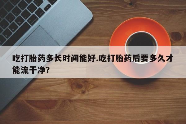 正品堕胎药咨询购买吃打胎药多长时间能好.吃打胎药后要多久才能流干净？