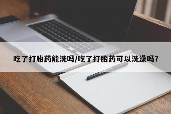 正品堕胎药咨询购买吃了打胎药能洗吗/吃了打胎药可以洗澡吗?