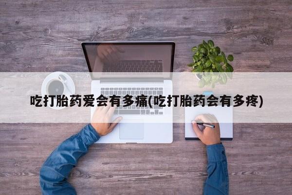 正品堕胎药咨询购买吃打胎药爱会有多痛(吃打胎药会有多疼)