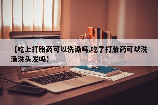 正品堕胎药咨询购买【吃上打胎药可以洗澡吗,吃了打胎药可以洗澡洗头发吗】