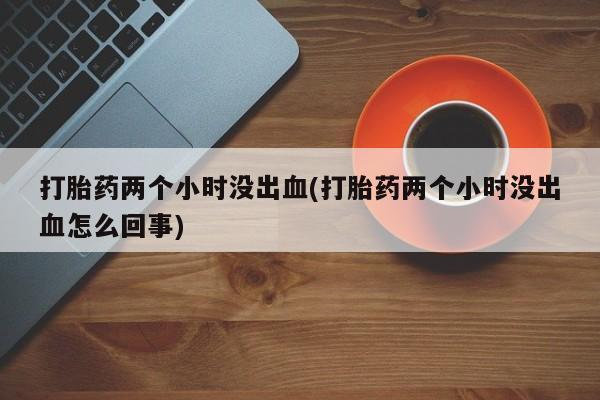正品堕胎药咨询购买打胎药两个小时没出血(打胎药两个小时没出血怎么回事)