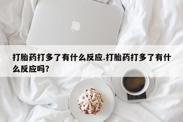 正品堕胎药咨询购买打胎药打多了有什么反应.打胎药打多了有什么反应吗？