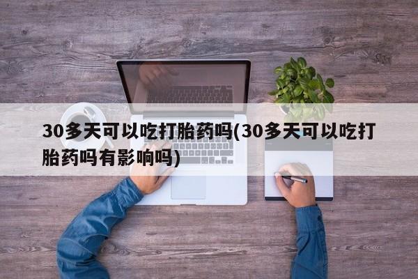 正品堕胎药咨询购买30多天可以吃打胎药吗(30多天可以吃打胎药吗有影响吗)