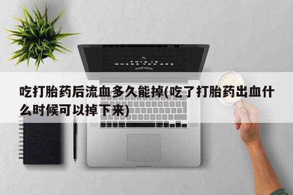 正品堕胎药咨询购买吃打胎药后流血多久能掉(吃了打胎药出血什么时候可以掉下来)
