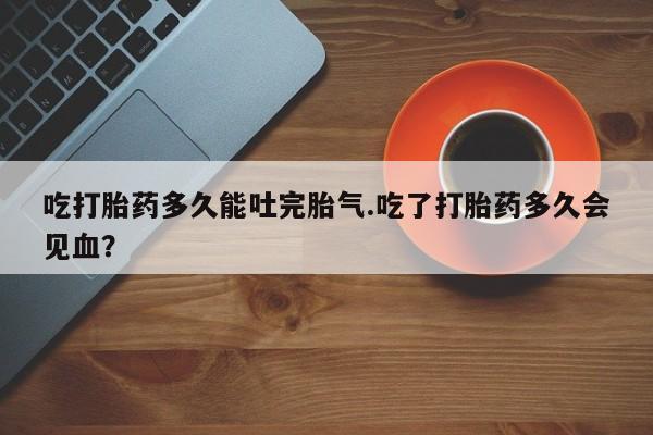正品堕胎药咨询购买吃打胎药多久能吐完胎气.吃了打胎药多久会见血?