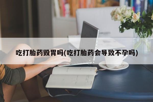 正品堕胎药咨询购买吃打胎药毁胃吗(吃打胎药会导致不孕吗)