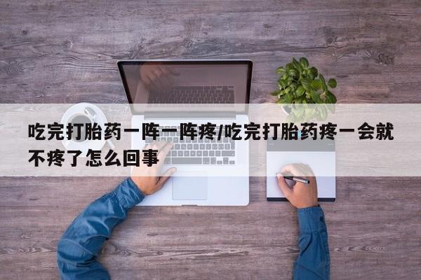 正品堕胎药咨询购买吃完打胎药一阵一阵疼/吃完打胎药疼一会就不疼了怎么回事