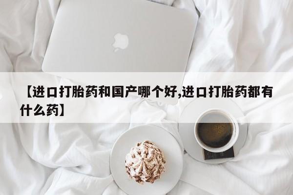 正品堕胎药咨询购买【进口打胎药和国产哪个好,进口打胎药都有什么药】