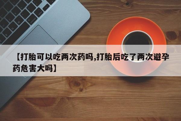 正品堕胎药咨询购买【打胎可以吃两次药吗,打胎后吃了两次避孕药危害大吗】