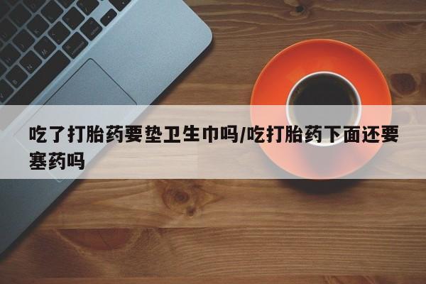 正品堕胎药咨询购买吃了打胎药要垫卫生巾吗/吃打胎药下面还要塞药吗
