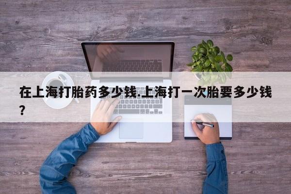 正品堕胎药咨询购买在上海打胎药多少钱.上海打一次胎要多少钱？