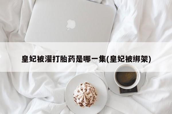 正品堕胎药咨询购买皇妃被灌打胎药是哪一集(皇妃被绑架)