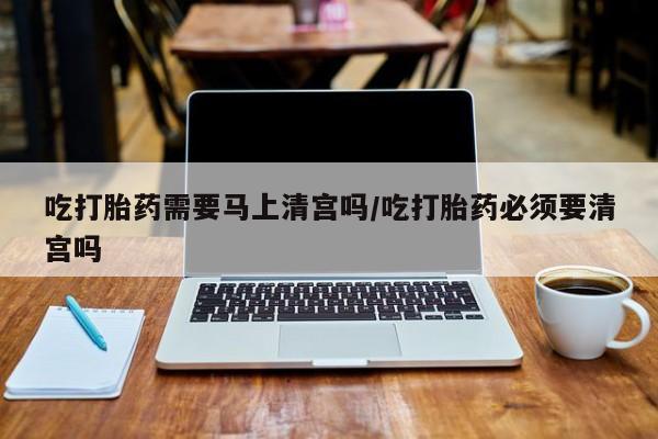 正品堕胎药咨询购买吃打胎药需要马上清宫吗/吃打胎药必须要清宫吗