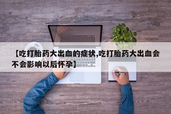 正品堕胎药咨询购买【吃打胎药大出血的症状,吃打胎药大出血会不会影响以后怀孕】