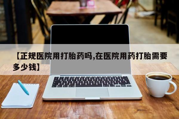 正品堕胎药咨询购买【正规医院用打胎药吗,在医院用药打胎需要多少钱】