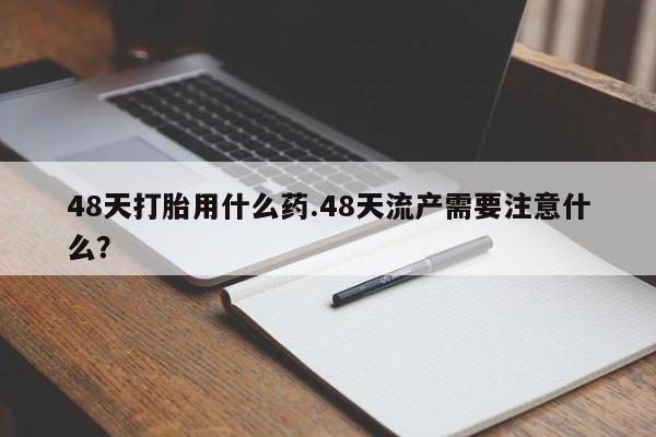 正品堕胎药咨询购买48天打胎用什么药.48天流产需要注意什么？