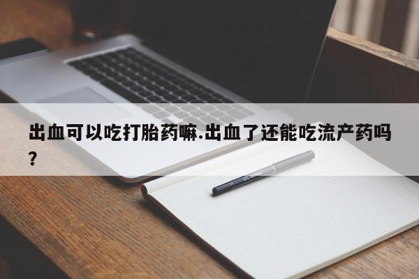 正品堕胎药咨询购买出血可以吃打胎药嘛.出血了还能吃流产药吗？