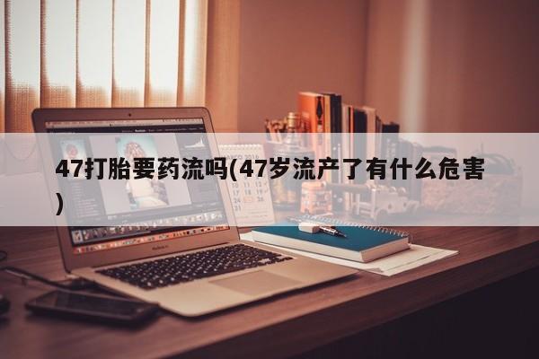 正品堕胎药咨询购买47打胎要药流吗(47岁流产了有什么危害)