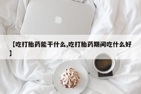 正品堕胎药咨询购买【吃打胎药能干什么,吃打胎药期间吃什么好】