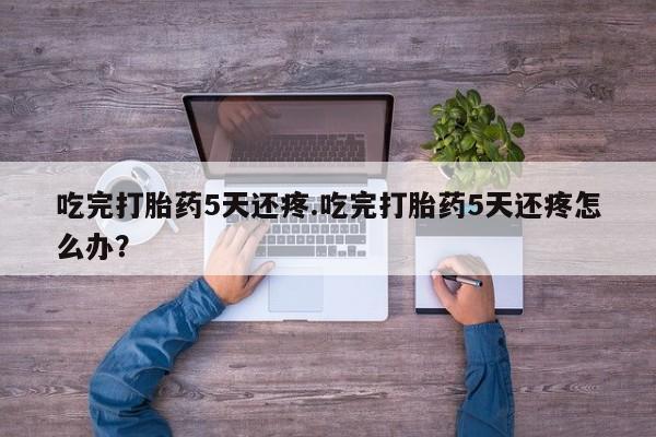 正品堕胎药咨询购买吃完打胎药5天还疼.吃完打胎药5天还疼怎么办？