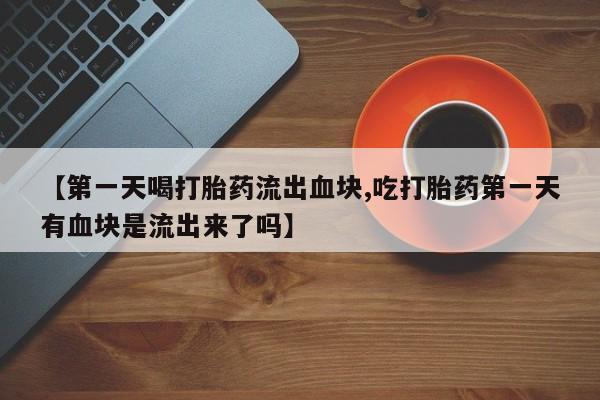 正品堕胎药咨询购买【第一天喝打胎药流出血块,吃打胎药第一天有血块是流出来了吗】