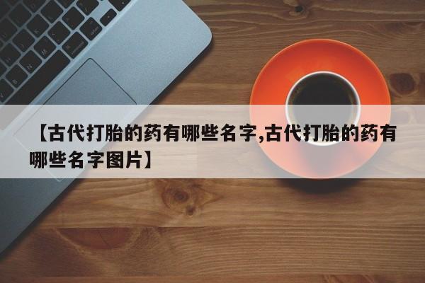 正品堕胎药咨询购买【古代打胎的药有哪些名字,古代打胎的药有哪些名字图片】