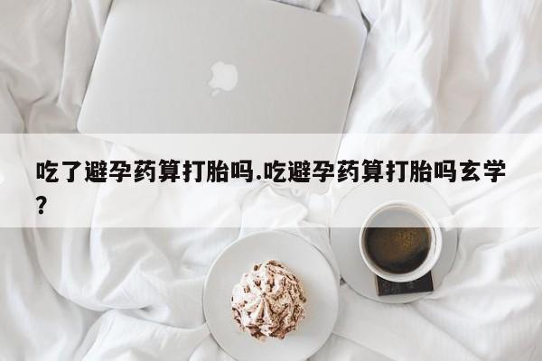 正品堕胎药咨询购买吃了避孕药算打胎吗.吃避孕药算打胎吗玄学？