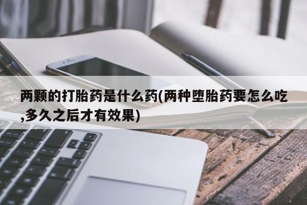 正品堕胎药咨询购买两颗的打胎药是什么药(两种堕胎药要怎么吃,多久之后才有效果)