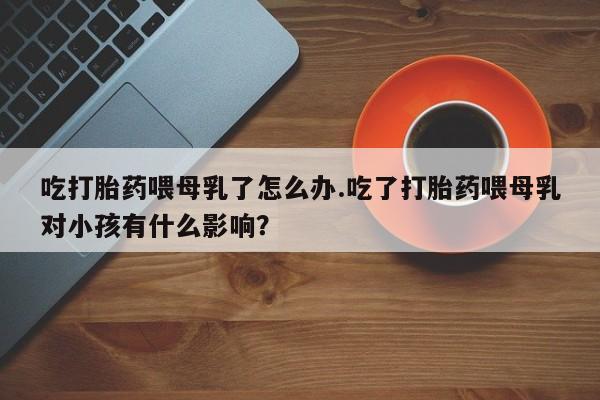 正品堕胎药咨询购买吃打胎药喂母乳了怎么办.吃了打胎药喂母乳对小孩有什么影响?