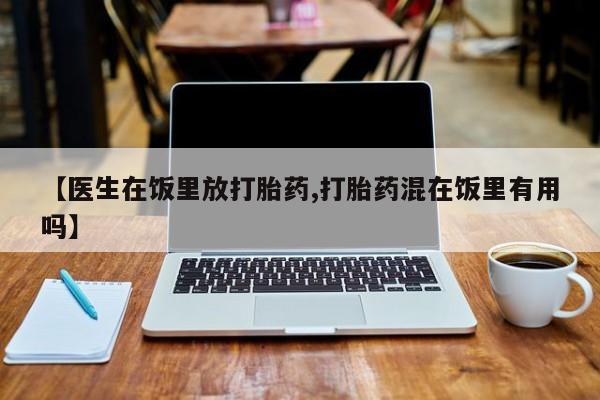 正品堕胎药咨询购买【医生在饭里放打胎药,打胎药混在饭里有用吗】