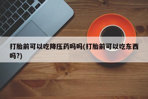 正品堕胎药咨询购买打胎前可以吃降压药吗吗(打胎前可以吃东西吗?)