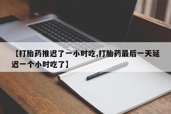 正品堕胎药咨询购买【打胎药推迟了一小时吃,打胎药最后一天延迟一个小时吃了】