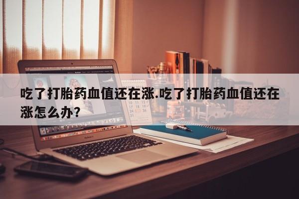 正品堕胎药咨询购买吃了打胎药血值还在涨.吃了打胎药血值还在涨怎么办？