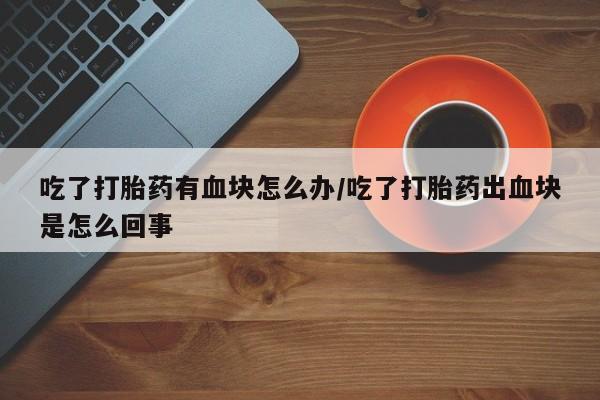 正品堕胎药咨询购买吃了打胎药有血块怎么办/吃了打胎药出血块是怎么回事