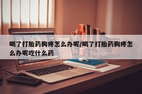正品堕胎药咨询购买喝了打胎药胸疼怎么办呢/喝了打胎药胸疼怎么办呢吃什么药