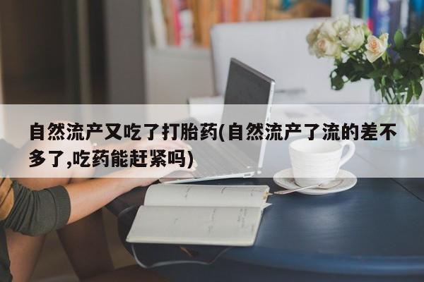 正品堕胎药咨询购买自然流产又吃了打胎药(自然流产了流的差不多了,吃药能赶紧吗)