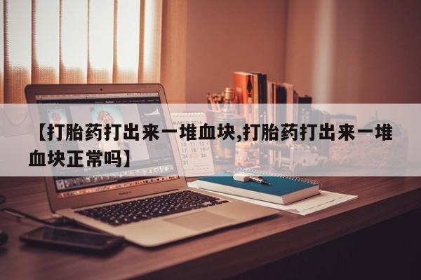 正品堕胎药咨询购买【打胎药打出来一堆血块,打胎药打出来一堆血块正常吗】