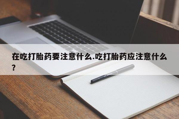 正品堕胎药咨询购买在吃打胎药要注意什么.吃打胎药应注意什么？