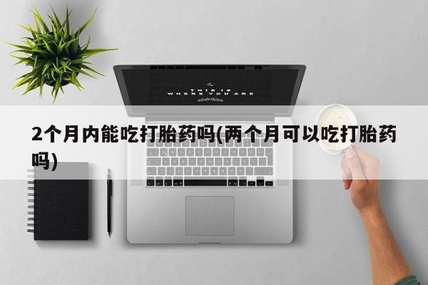 正品堕胎药咨询购买2个月内能吃打胎药吗(两个月可以吃打胎药吗)