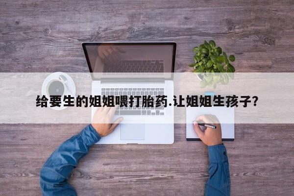 正品堕胎药咨询购买给要生的姐姐喂打胎药.让姐姐生孩子？