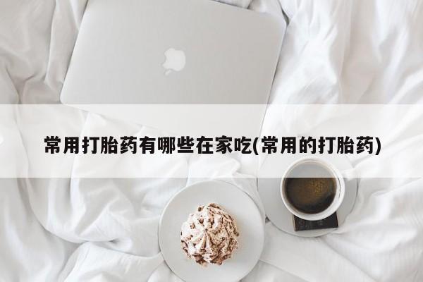 正品堕胎药咨询购买常用打胎药有哪些在家吃(常用的打胎药)